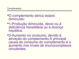 Complementos
O complemento sérico estará
diminuído:
1-Produção diminuída, devio ou à
deficiência hereditária ou à doença
hepática.
2-Aumento no consumo, devido à
ativação do complemento.A principal
causa de consumo do complemento é o
aumento nos níveis de imunocomplexos
circulantes.
 