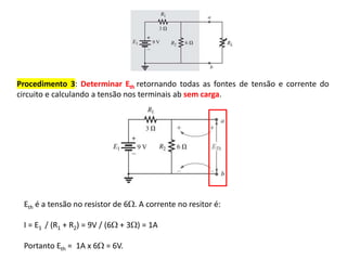 Procedimento 3: Determinar Eth retornando todas as fontes de tensão e corrente do
circuito e calculando a tensão nos terminais ab sem carga.
Eth é a tensão no resistor de 6. A corrente no resitor é:
I = E1 / (R1 + R2) = 9V / (6 + 3) = 1A
Portanto Eth = 1A x 6 = 6V.
 