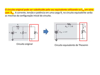 O circuito original pode ser substituído pelo seu equivalente utilizando-se Eth em série
com Rth . A corrente, tensão e potência em uma carga RL no circuito equivalente serão
as mesmas da configuração inicial do circuito.
Circuito original Circuito equivalente de Thevenin
 