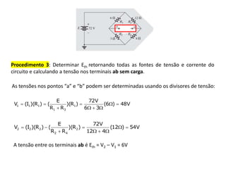 Procedimento 3: Determinar Eth retornando todas as fontes de tensão e corrente do
circuito e calculando a tensão nos terminais ab sem carga.
As tensões nos pontos “a” e “b” podem ser determinadas usando os divisores de tensão:
V
48
)
6
(
3
6
V
72
)
R
)(
R
R
E
(
)
R
)(
I
(
V 1
3
1
1
1
1 








V
54
)
12
(
4
12
V
72
)
R
)(
R
R
E
(
)
R
)(
I
(
V 2
4
2
2
2
2 








A tensão entre os terminais ab é Eth = V2 – V1 = 6V
 
