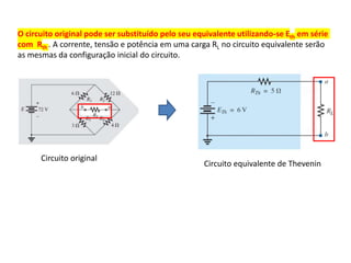 Circuito original
Circuito equivalente de Thevenin
O circuito original pode ser substituído pelo seu equivalente utilizando-se Eth em série
com Rth . A corrente, tensão e potência em uma carga RL no circuito equivalente serão
as mesmas da configuração inicial do circuito.
 