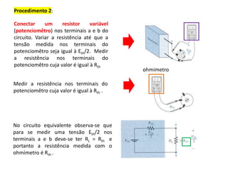 Procedimento 2:
Medir a resistência nos terminais do
potenciomêtro cuja valor é igual à Rth .
Conectar um resistor variável
(potenciomêtro) nos terminais a e b do
circuito. Variar a resistência até que a
tensão medida nos terminais do
potenciomêtro seja igual à Eth/2. Medir
a resistência nos terminais do
potenciomêtro cuja valor é igual à Rth
No circuito equivalente observa-se que
para se medir uma tensão Eth/2 nos
terminais a e b deve-se ter RL = Rth e
portanto a resistência medida com o
ohmímetro é Rth .
ohmimetro
 