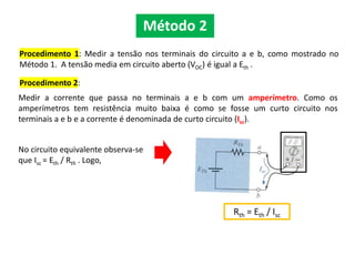 Procedimento 1: Medir a tensão nos terminais do circuito a e b, como mostrado no
Método 1. A tensão media em circuito aberto (VOC) é igual a Eth .
Procedimento 2:
Rth = Eth / Isc
Método 2
Medir a corrente que passa no terminais a e b com um amperímetro. Como os
amperímetros tem resistência muito baixa é como se fosse um curto circuito nos
terminais a e b e a corrente é denominada de curto circuito (Isc).
No circuito equivalente observa-se
que Isc = Eth / Rth . Logo,
 