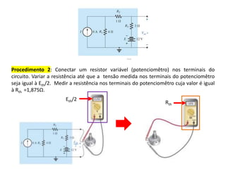 Procedimento 2: Conectar um resistor variável (potenciomêtro) nos terminais do
circuito. Variar a resistência até que a tensão medida nos terminais do potenciomêtro
seja igual à Eth/2. Medir a resistência nos terminais do potenciomêtro cuja valor é igual
à Rth =1,875Ω.
Eth/2
Rth
 