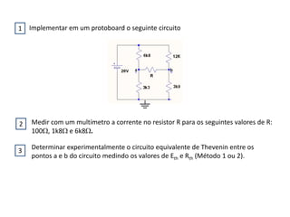Implementar em um protoboard o seguinte circuito
Medir com um multímetro a corrente no resistor R para os seguintes valores de R:
100, 1k8 e 6k8.
Determinar experimentalmente o circuito equivalente de Thevenin entre os
pontos a e b do circuito medindo os valores de Eth e Rth (Método 1 ou 2).
1
2
3
 