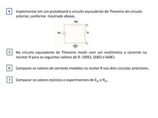 Implementar em um protoboard o circuito equivalente de Thevenin do circuito
anterior, conforme mostrado abaixo.
4
No circuito equivalente de Thevenin medir com um multímetro a corrente no
resistor R para os seguintes valores de R: 100, 1k8 e 6k8.
Comparar os valores de corrente medidos no resitor R nos dois circuitos anteriores.
Comparar os valores teóricos e experimentais de Eth e Rth.
5
6
7
 