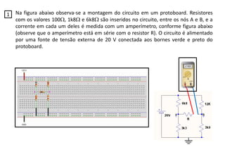 Na figura abaixo observa-se a montagem do circuito em um protoboard. Resistores
com os valores 100, 1k8 e 6k8 são inseridos no circuito, entre os nós A e B, e a
corrente em cada um deles é medida com um amperímetro, conforme figura abaixo
(observe que o amperímetro está em série com o resistor R). O circuito é alimentado
por uma fonte de tensão externa de 20 V conectada aos bornes verde e preto do
protoboard.
1
 