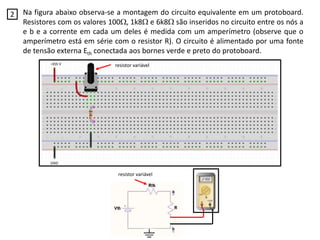 Na figura abaixo observa-se a montagem do circuito equivalente em um protoboard.
Resistores com os valores 100, 1k8 e 6k8 são inseridos no circuito entre os nós a
e b e a corrente em cada um deles é medida com um amperímetro (observe que o
amperímetro está em série com o resistor R). O circuito é alimentado por uma fonte
de tensão externa Eth conectada aos bornes verde e preto do protoboard.
2
resistor variável
resistor variável
 