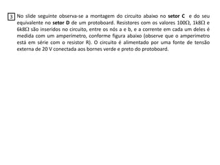 No slide seguinte observa-se a montagem do circuito abaixo no setor C e do seu
equivalente no setor D de um protoboard. Resistores com os valores 100, 1k8 e
6k8 são inseridos no circuito, entre os nós a e b, e a corrente em cada um deles é
medida com um amperímetro, conforme figura abaixo (observe que o amperimetro
está em série com o resistor R). O circuito é alimentado por uma fonte de tensão
externa de 20 V conectada aos bornes verde e preto do protoboard.
3
 