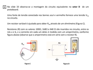 No slide 33 observa-se a montagem do circuito equivalente no setor D de um
protoboard.
Uma fonte de tensão conectada nos bornes azul e vermelho fornece uma tensão VTH
no circuito.
Um resistor variável é ajustado para obter RTH através de um ohmímetro (Figura C).
Resistores (R) com os valores 100, 1k8 e 6k8  são inseridos no circuito, entre os
nós a e b, e a corrente em cada um deles é medida com um amperímetro, conforme
figura abaixo (observe que o amperimetro está em série com o resistor R).
Rth
Figura C Figura D
6
 