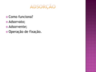  Como funciona?
 Adsorvato;
 Adsorvente;
 Operação de fixação.
 