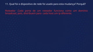 11. Qual foi o dispositivo de rede foi usado para esta mudança? Porquê?
Roteador .Cada porta de um roteador funciona como um domínio
broadcast, pois, distribuem para cada host um ip diferente.
 