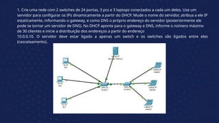 1. Crie uma rede com 2 switches de 24 portas, 3 pcs e 3 laptops conectados a cada um deles. Use um
servidor para configurar os IPs dinamicamente a partir do DHCP. Mude o nome do servidor, atribua a ele IP
estaticamente, informando o gateway, e como DNS o próprio endereço do servidor (posteriormente ele
pode se tornar um servidor de DNS). No DHCP aponte para o gateway e DNS, informe o número máximo
de 30 clientes e inicie a distribuição dos endereços a partir do endereço
10.0.0.10. O servidor deve estar ligado a apenas um switch e os switches são ligados entre eles
(cascateamento).
 