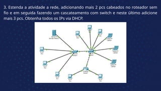 3. Estenda a atividade a rede, adicionando mais 2 pcs cabeados no roteador sem
fio e em seguida fazendo um cascateamento com switch e neste último adicione
mais 3 pcs. Obtenha todos os IPs via DHCP.
 