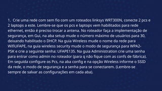 1. Crie uma rede com sem fio com um roteados linksys WRT300N, conecte 2 pcs e
2 laptops a este. Lembre-se que os pcs e laptops vem habilitados para rede
ethernet, então é preciso trocar a antena. No roteador faça a implementação de
segurança, em Gui, na aba setup mude o número máximo de usuários para 30,
deixando habilitado o DHCP. Na guia Wireless mude o nome da rede para
WifiUFAPE, na guia wireless security mude o modo de segurança para WPA2-
PSK e crie a seguinte senha: UFAPE135. Na guia Administration crie uma senha
para entrar como admin no roteador (para q não fique com as confs de fábrica).
Em seguida configure os Pcs, na aba config e na opção Wireless informe o SSID
da rede, o modo de segurança e a senha para se conectarem. (Lembre-se
sempre de salvar as configurações em cada aba).
 