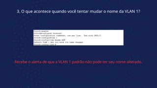 3. O que acontece quando você tentar mudar o nome da VLAN 1?
Recebe o alerta de que a VLAN 1 padrão não pode ter seu nome alterado.
 