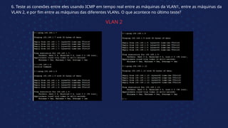 6. Teste as conexões entre eles usando ICMP em tempo real entre as máquinas da VLAN1, entre as máquinas da
VLAN 2, e por fim entre as máquinas das diferentes VLANs. O que acontece no último teste?
VLAN 2
 