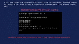 6. Teste as conexões entre eles usando ICMP em tempo real entre as máquinas da VLAN1, entre as
máquinas da VLAN 2, e por fim entre as máquinas das diferentes VLANs. O que acontece no último
teste?
TESTE ENTRE MÁQUINAS DA VLAN 1 E VLAN 2
Não há uma conexão entre as máquinas da VLAN 1 e VLAN 2, estando isoladas uma da outra.
 