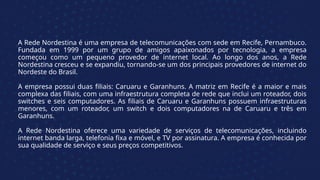 A Rede Nordestina é uma empresa de telecomunicações com sede em Recife, Pernambuco.
Fundada em 1999 por um grupo de amigos apaixonados por tecnologia, a empresa
começou como um pequeno provedor de internet local. Ao longo dos anos, a Rede
Nordestina cresceu e se expandiu, tornando-se um dos principais provedores de internet do
Nordeste do Brasil.
A empresa possui duas filiais: Caruaru e Garanhuns. A matriz em Recife é a maior e mais
complexa das filiais, com uma infraestrutura completa de rede que inclui um roteador, dois
switches e seis computadores. As filiais de Caruaru e Garanhuns possuem infraestruturas
menores, com um roteador, um switch e dois computadores na de Caruaru e três em
Garanhuns.
A Rede Nordestina oferece uma variedade de serviços de telecomunicações, incluindo
internet banda larga, telefonia fixa e móvel, e TV por assinatura. A empresa é conhecida por
sua qualidade de serviço e seus preços competitivos.
 