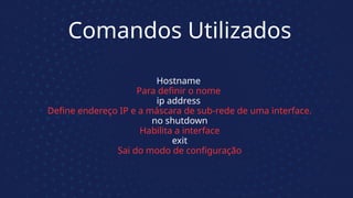Comandos Utilizados
Hostname
Para definir o nome
ip address
Define endereço IP e a máscara de sub-rede de uma interface.
no shutdown
Habilita a interface
exit
Sai do modo de configuração
 