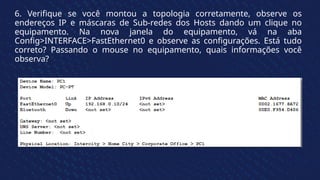 6. Verifique se você montou a topologia corretamente, observe os
endereços IP e máscaras de Sub-redes dos Hosts dando um clique no
equipamento. Na nova janela do equipamento, vá na aba
Config>INTERFACE>FastEthernet0 e observe as configurações. Está tudo
correto? Passando o mouse no equipamento, quais informações você
observa?
 