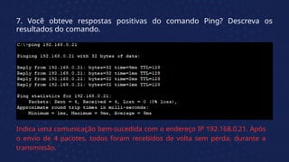 7. Você obteve respostas positivas do comando Ping? Descreva os
resultados do comando.
Indica uma comunicação bem-sucedida com o endereço IP 192.168.0.21. Após
o envio de 4 pacotes, todos foram recebidos de volta sem perda, durante a
transmissão.
 