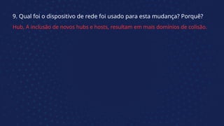 9. Qual foi o dispositivo de rede foi usado para esta mudança? Porquê?
Hub. A inclusão de novos hubs e hosts, resultam em mais domínios de colisão.
 
