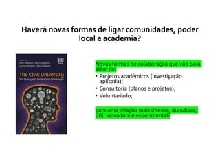Haverá novas formas de ligar comunidades, poder
local e academia?
Novas formas de colaboração que vão para
além de:
• Projetos académicos (investigação
aplicada);
• Consultoria (planos e projetos);
• Voluntariado;
para uma relação mais intensa, duradoira,
útil, inovadora e experimental?
 