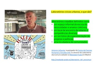 Laboratórios cívicos urbanos, o que são?
laboratórios cidadãos definidos como
• um espaço informal de escuta de
necessidades e anseios coletivos;
• um local de encontro de saberes e
competências diversos;
• um território de experimentação de
projetos e políticas;
• uma incubadora de comunidades.
Antonio Lafuente, investigador do Centro de Ciencias
Humanas y SocialesCSIC e o director do Laboratório
dos Comuns sediado no Medialab-Prado em Madrid
http://medialab-prado.es/laboratorio_del_procomun
 