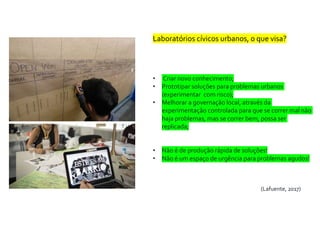Laboratórios cívicos urbanos, o que visa?
• Criar novo conhecimento;
• Prototipar soluções para problemas urbanos
(experimentar com risco);
• Melhorar a governação local, através da
experimentação controlada para que se correr mal não
haja problemas, mas se correr bem, possa ser
replicada;
• Não é de produção rápida de soluções!
• Não é um espaço de urgência para problemas agudos!
(Lafuente, 2017)
 