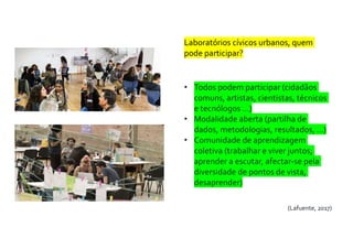 Laboratórios cívicos urbanos, quem
pode participar?
• Todos podem participar (cidadãos
comuns, artistas, cientistas, técnicos
e tecnólogos …)
• Modalidade aberta (partilha de
dados, metodologias, resultados, …)
• Comunidade de aprendizagem
coletiva (trabalhar e viver juntos;
aprender a escutar, afectar-se pela
diversidade de pontos de vista,
desaprender)
(Lafuente, 2017)
 