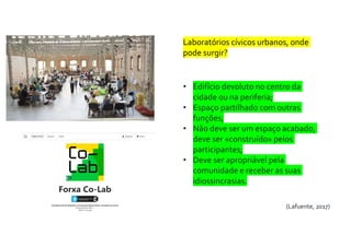 Laboratórios cívicos urbanos, onde
pode surgir?
• Edifício devoluto no centro da
cidade ou na periferia;
• Espaço partilhado com outras
funções;
• Não deve ser um espaço acabado,
deve ser «construído» pelos
participantes;
• Deve ser apropriável pela
comunidade e receber as suas
idiossincrasias.
(Lafuente, 2017)
 