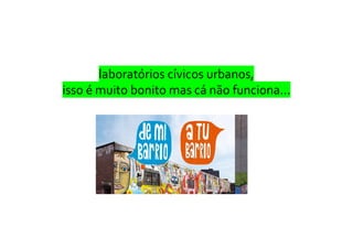 laboratórios cívicos urbanos,
isso é muito bonito mas cá não funciona…
 