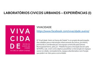 VIVACIDADE
https://www.facebook.com/vivacidade.aveiro/
LABORATÓRIOS CIVICOS URBANOS – EXPERIÊNCIAS (I)
O “VivaCidade.Vestir osVazios da Cidade” é um projeto de participação
dos cidadãos para a intervenção urbana através da cultura, emAveiro,
promovido e coordenado por uma equipa constituída pela Câmara
Municipal de Aveiro, pela 4iS – Plataforma para a Inovação Social e pela
SETEPÉS, Lda. e tem como objetivo possibilitar a intervenção em espaços
vazios na cidade, nomeadamente, espaços abandonados e sem função
que podem ser úteis para a comunidade.
 