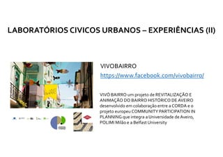 VIVOBAIRRO
https://www.facebook.com/vivobairro/
LABORATÓRIOS CIVICOS URBANOS – EXPERIÊNCIAS (II)
(…) VIVÓ BAIRRO um projeto de REVITALIZAÇÃO E
ANIMAÇÃO DO BAIRRO HISTÓRICO DE AVEIRO
desenvolvido em colaboração entre a CORDA e o
projeto europeu COMMUNITY PARTICIPATION IN
PLANNING que integra a Universidade de Aveiro,
POLIMI Milão e a Belfast University
 