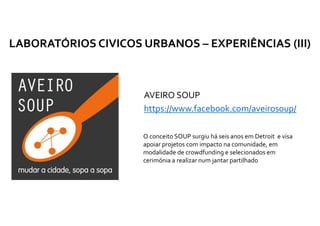 AVEIRO SOUP
https://www.facebook.com/aveirosoup/
LABORATÓRIOS CIVICOS URBANOS – EXPERIÊNCIAS (III)
O conceito SOUP surgiu há seis anos em Detroit e visa
apoiar projetos com impacto na comunidade, em
modalidade de crowdfunding e selecionados em
cerimónia a realizar num jantar partilhado
 