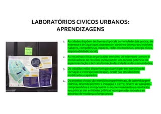 1. As cidades dispõem de diversos tipos de comunidades (de prática, de
interesse e de lugar) que possuem um conjunto de recursos invisíveis
(saberes, competências, espaços, redes institucionais, energia cívica,
responsabilidade social);
2. As iniciativas cívicas organizadas em torno de interesses comuns e
mobilizadoras de recursos invisíveis têm um enorme potencial de
experimentação e de transformação das cidades e das comunidades;
3. Os cidadãos estão disponíveis para participar em exercícios de
cocriação e corresponsabilização, desde que devidamente
mobilizados e apoiados;
4. Os projetos cívicos são exercícios experimentais, de aprendizagem
coletiva, devendo permitir a inovação e o erro; devem ser apoiados,
compreendidos e incorporados os seus ensinamentos e resultados
nas práticas das entidades públicas locais para dar robustez ao
processo de mudança a longo-prazo;
LABORATÓRIOS CIVICOS URBANOS:
APRENDIZAGENS
 
