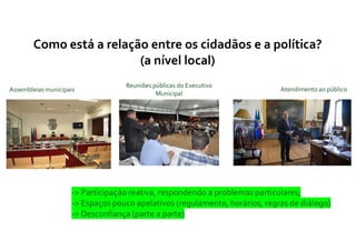 Como está a relação entre os cidadãos e a política?
(a nível local)
Assembleias municipais
Reuniões públicas do Executivo
Municipal
Atendimento ao público
-> Participação reativa, respondendo a problemas particulares;
-> Espaços pouco apelativos (regulamento, horários, regras de diálogo)
-> Desconfiança (parte a parte)
 