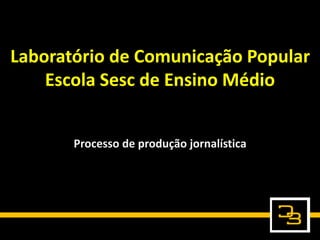 Laboratório de Comunicação Popular
Escola Sesc de Ensino Médio
Processo de produção jornalística
 