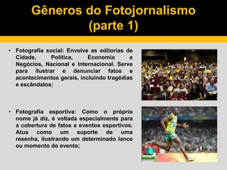 Gêneros do Fotojornalismo
(parte 1)
• Fotografia social: Envolve as editorias de
Cidade, Política, Economia e
Negócios, Nacional e Internacional. Serve
para ilustrar e denunciar fatos e
acontecimentos gerais, incluindo tragédias
e escândalos;
• Fotografia esportiva: Como o próprio
nome já diz, é voltada especialmente para
a cobertura de fatos e eventos esportivos.
Atua como um suporte de uma
resenha, ilustrando um determinado lance
ou momento do evento;
 