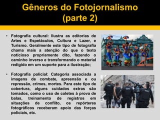 Gêneros do Fotojornalismo
(parte 2)
• Fotografia cultural: Ilustra as editorias de
Artes e Espetáculos, Cultura e Lazer, e
Turismo. Geralmente este tipo de fotografia
chama mais a atenção do que o texto
noticioso propriamente dito, fazendo o
caminho inverso e transformando o material
redigido em um suporte para a ilustração;
• Fotografia policial: Categoria associada a
imagens de combate, apreensão e ou
repressão, crimes, mortes. Para este tipo de
cobertura, alguns cuidados extras são
tomados, como o uso de coletes à prova de
balas, treinamento de registros em
situações de conflito, os repórteres
fotográficos receberam apoio das forças
policiais, etc.
 