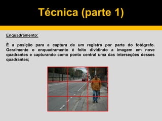 Técnica (parte 1)
Enquadramento:
É a posição para a captura de um registro por parte do fotógrafo.
Geralmente o enquadramento é feito dividindo a imagem em nove
quadrantes e capturando como ponto central uma das interseções desses
quadrantes;
 