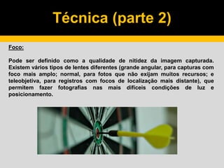 Técnica (parte 2)
Foco:
Pode ser definido como a qualidade de nitidez da imagem capturada.
Existem vários tipos de lentes diferentes (grande angular, para capturas com
foco mais amplo; normal, para fotos que não exijam muitos recursos; e
teleobjetiva, para registros com focos de localização mais distante), que
permitem fazer fotografias nas mais difíceis condições de luz e
posicionamento.
 