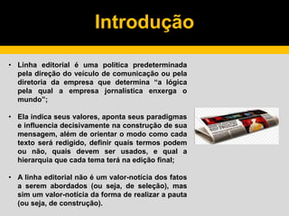 Introdução
• Linha editorial é uma política predeterminada
pela direção do veículo de comunicação ou pela
diretoria da empresa que determina “a lógica
pela qual a empresa jornalística enxerga o
mundo”;
• Ela indica seus valores, aponta seus paradigmas
e influencia decisivamente na construção de sua
mensagem, além de orientar o modo como cada
texto será redigido, definir quais termos podem
ou não, quais devem ser usados, e qual a
hierarquia que cada tema terá na edição final;
• A linha editorial não é um valor-notícia dos fatos
a serem abordados (ou seja, de seleção), mas
sim um valor-notícia da forma de realizar a pauta
(ou seja, de construção).
 