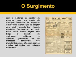 O Surgimento
• Com a mudança de caráter da
imprensa para um modo de
produção comercial, as empresas
jornalísticas tiveram que se adaptar
para atrair anunciantes, visando
mantê-las funcionando. A partir
disso, foram criadas regras para
dirigir o trabalho de
repórteres, editores e
redatores, garantindo que os
interesses comerciais dos
anunciantes não se choquem com as
notícias veiculadas nas edições
distribuídas.
 