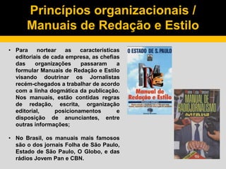 Princípios organizacionais /
Manuais de Redação e Estilo
• Para nortear as características
editoriais de cada empresa, as chefias
das organizações passaram a
formular Manuais de Redação e Estilo
visando doutrinar os Jornalistas
recém-chegados a trabalhar de acordo
com a linha dogmática da publicação.
Nos manuais, estão contidas regras
de redação, escrita, organização
editorial, posicionamentos e
disposição de anunciantes, entre
outras informações;
• No Brasil, os manuais mais famosos
são o dos jornais Folha de São Paulo,
Estado de São Paulo, O Globo, e das
rádios Jovem Pan e CBN.
 