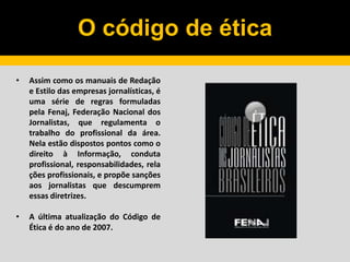 O código de ética
• Assim como os manuais de Redação
e Estilo das empresas jornalísticas, é
uma série de regras formuladas
pela Fenaj, Federação Nacional dos
Jornalistas, que regulamenta o
trabalho do profissional da área.
Nela estão dispostos pontos como o
direito à Informação, conduta
profissional, responsabilidades, rela
ções profissionais, e propõe sanções
aos jornalistas que descumprem
essas diretrizes.
• A última atualização do Código de
Ética é do ano de 2007.
 