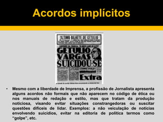 Acordos implícitos
• Mesmo com a liberdade de Imprensa, a profissão de Jornalista apresenta
alguns acordos não formais que não aparecem no código de ética ou
nos manuais de redação e estilo, mas que tratam da produção
noticiosa, visando evitar situações constrangedoras ou suscitar
questões difíceis de lidar. Exemplos: a não veiculação de notícias
envolvendo suicídios, evitar na editoria de política termos como
“golpe”, etc.
 