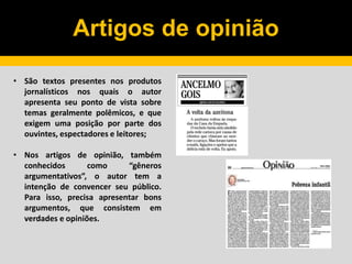 Artigos de opinião
• São textos presentes nos produtos
jornalísticos nos quais o autor
apresenta seu ponto de vista sobre
temas geralmente polêmicos, e que
exigem uma posição por parte dos
ouvintes, espectadores e leitores;
• Nos artigos de opinião, também
conhecidos como “gêneros
argumentativos”, o autor tem a
intenção de convencer seu público.
Para isso, precisa apresentar bons
argumentos, que consistem em
verdades e opiniões.
 