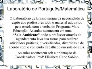 Laboratório de Português/Matemática
O Laboratório de Ensino surgiu da necessidade de
expôr aos professores todo o material adquirido
pela escola com a verba do Programa Mais
Educação. As aulas acontecem em uma
“Sala Ambiente” onde o professor através de
agendamento leva sua turma para realizar
atividades práticas, diversificadas, divertidas e de
acordo com o conteúdo trabalhado em sala de aula.
As aulas acontecem sob a orientação da
Coordenadora Profª Elisabete Cano Sabino.
 